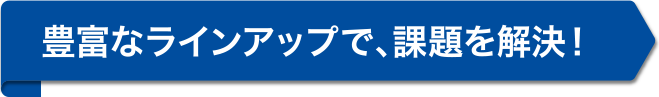 豊富なラインアップで、課題を解決！