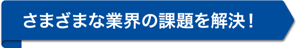 さまざまな業界の、課題を解決！