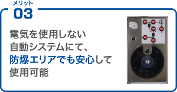 メリット03 電気を使用しない自動システムにて、防爆エリアでも安心して使用可能