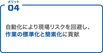 メリット04 自動化により現場リスクを回避し、作業の標準化と簡素化に貢献