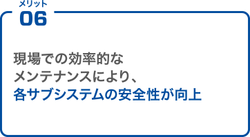 メリット06 現場での効率的なメンテナンスにより、各サブシステムの安全性が向上