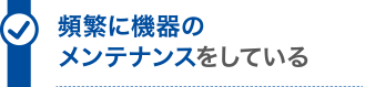 頻繁に機器のメンテナンスをしている