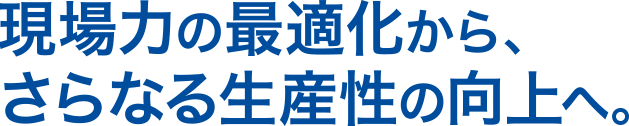 現場力の最適化から、さらなる生産性の向上へ。