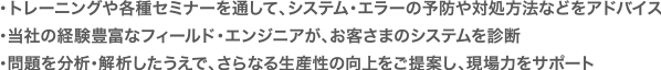 ・トレーニングや各種セミナーを通して、システム・エラーの予防や対処方法などをアドバイス・当社の経験豊富なフィールド・エンジニアが、お客さまのシステムを診断・問題を分析・解析したうえで、さらなる生産性の向上をご提案し、現場力をサポート