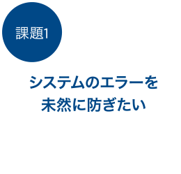 課題1 システムのエラーを未然に防ぎたい