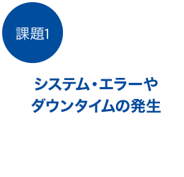 課題1、システム・エラーやダウン・タイムの発生