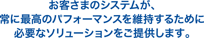 お客さまのシステムが、常に最高のパフォーマンスを維持するために必要なソリューションをご提供します。